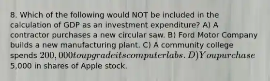 8. Which of the following would NOT be included in the calculation of GDP as an investment expenditure? A) A contractor purchases a new circular saw. B) Ford Motor Company builds a new manufacturing plant. C) A community college spends 200,000 to upgrade its computer labs. D) You purchase5,000 in shares of Apple stock.