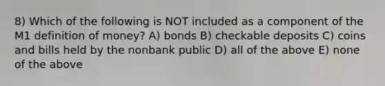 8) Which of the following is NOT included as a component of the M1 definition of money? A) bonds B) checkable deposits C) coins and bills held by the nonbank public D) all of the above E) none of the above