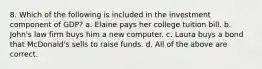 8. Which of the following is included in the investment component of GDP? a. Elaine pays her college tuition bill. b. John's law firm buys him a new computer. c. Laura buys a bond that McDonald's sells to raise funds. d. All of the above are correct.