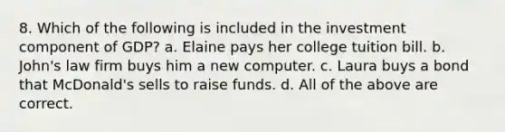 8. Which of the following is included in the investment component of GDP? a. Elaine pays her college tuition bill. b. John's law firm buys him a new computer. c. Laura buys a bond that McDonald's sells to raise funds. d. All of the above are correct.