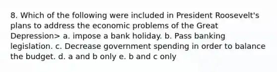 8. Which of the following were included in President Roosevelt's plans to address the economic problems of the Great Depression> a. impose a bank holiday. b. Pass banking legislation. c. Decrease government spending in order to balance the budget. d. a and b only e. b and c only