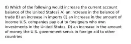 8) Which of the following would increase the current account balance of the United States? A) an increase in the balance of trade B) an increase in imports C) an increase in the amount of income U.S. companies pay out to foreigners who own investments in the United States. D) an increase in the amount of money the U.S. government sends in foreign aid to other countries