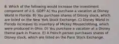 8. Which of the following would increase the investment component of U.S. GDP? A) You purchase a vacation at Disney World in Florida. B) You purchase shares of Disney stock, which are listed on the New York Stock Exchange. C) Disney World in Florida increases its inventory of Mickey Mouseclothing, which were produced in Ohio. D) You purchase a vacation at a Disney theme park in France. E) A French person purchases shares of Disney stock, which are listed on the Paris Stock Exchange.