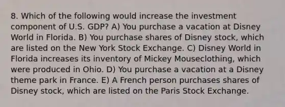 8. Which of the following would increase the investment component of U.S. GDP? A) You purchase a vacation at Disney World in Florida. B) You purchase shares of Disney stock, which are listed on the New York Stock Exchange. C) Disney World in Florida increases its inventory of Mickey Mouseclothing, which were produced in Ohio. D) You purchase a vacation at a Disney theme park in France. E) A French person purchases shares of Disney stock, which are listed on the Paris Stock Exchange.