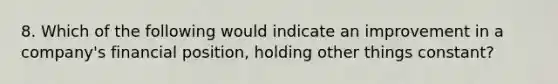 8. Which of the following would indicate an improvement in a company's financial position, holding other things constant?