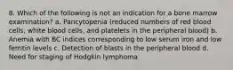 8. Which of the following is not an indication for a bone marrow examination? a. Pancytopenia (reduced numbers of red blood cells, white blood cells, and platelets in the peripheral blood) b. Anemia with BC indices corresponding to low serum iron and low ferritin levels c. Detection of blasts in the peripheral blood d. Need for staging of Hodgkin lymphoma