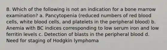 8. Which of the following is not an indication for a bone marrow examination? a. Pancytopenia (reduced numbers of red blood cells, white blood cells, and platelets in the peripheral blood) b. Anemia with BC indices corresponding to low serum iron and low ferritin levels c. Detection of blasts in the peripheral blood d. Need for staging of Hodgkin lymphoma