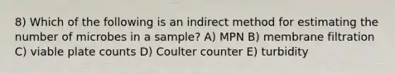 8) Which of the following is an indirect method for estimating the number of microbes in a sample? A) MPN B) membrane filtration C) viable plate counts D) Coulter counter E) turbidity