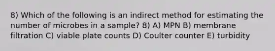 8) Which of the following is an indirect method for estimating the number of microbes in a sample? 8) A) MPN B) membrane filtration C) viable plate counts D) Coulter counter E) turbidity