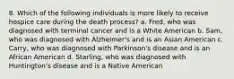 8. Which of the following individuals is more likely to receive hospice care during the death process? a. Fred, who was diagnosed with terminal cancer and is a White American b. Sam, who was diagnosed with Alzheimer's and is an Asian American c. Carry, who was diagnosed with Parkinson's disease and is an African American d. Starling, who was diagnosed with Huntington's disease and is a Native American