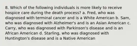 8. Which of the following individuals is more likely to receive hospice care during the death process? a. Fred, who was diagnosed with terminal cancer and is a White American b. Sam, who was diagnosed with Alzheimer's and is an Asian American c. Carry, who was diagnosed with Parkinson's disease and is an African American d. Starling, who was diagnosed with Huntington's disease and is a Native American