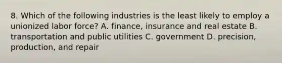 8. Which of the following industries is the least likely to employ a unionized labor force? A. finance, insurance and real estate B. transportation and public utilities C. government D. precision, production, and repair