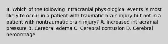 8. Which of the following intracranial physiological events is most likely to occur in a patient with traumatic brain injury but not in a patient with nontraumatic brain injury? A. Increased intracranial pressure B. Cerebral edema C. Cerebral contusion D. Cerebral hemorrhage