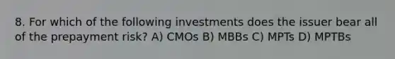 8. For which of the following investments does the issuer bear all of the prepayment risk? A) CMOs B) MBBs C) MPTs D) MPTBs