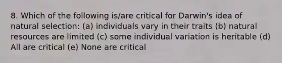 8. Which of the following is/are critical for Darwin's idea of natural selection: (a) individuals vary in their traits (b) natural resources are limited (c) some individual variation is heritable (d) All are critical (e) None are critical