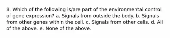 8. Which of the following is/are part of the environmental control of gene expression? a. Signals from outside the body. b. Signals from other genes within the cell. c. Signals from other cells. d. All of the above. e. None of the above.