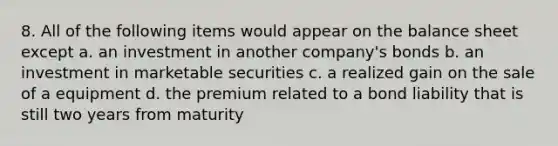 8. All of the following items would appear on the balance sheet except a. an investment in another company's bonds b. an investment in marketable securities c. a realized gain on the sale of a equipment d. the premium related to a bond liability that is still two years from maturity