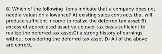 8) Which of the following items indicate that a company does not need a valuation allowance? A) existing sales contracts that will produce sufficient income to realize the deferred tax asset B) excess of appreciated asset value over tax basis sufficient to realize the deferred tax assetC) a strong history of earnings without considering the deferred tax asset D) All of the above are correct.