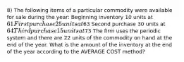 8) The following items of a particular commodity were available for sale during the year: Beginning inventory 10 units at 61 First purchase 25 units at63 Second purchase 30 units at 64 Third purchase 15 units at73 The firm uses the periodic system and there are 22 units of the commodity on hand at the end of the year. What is the amount of the inventory at the end of the year according to the AVERAGE COST method?