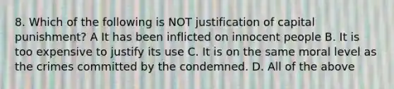 8. Which of the following is NOT justification of capital punishment? A It has been inflicted on innocent people B. It is too expensive to justify its use C. It is on the same moral level as the crimes committed by the condemned. D. All of the above