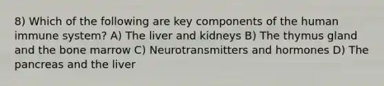 8) Which of the following are key components of the human immune system? A) The liver and kidneys B) The thymus gland and the bone marrow C) Neurotransmitters and hormones D) The pancreas and the liver