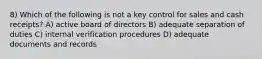 8) Which of the following is not a key control for sales and cash receipts? A) active board of directors B) adequate separation of duties C) internal verification procedures D) adequate documents and records