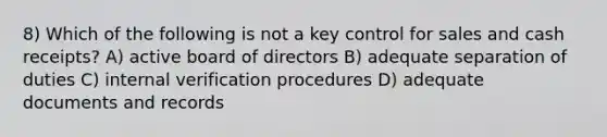 8) Which of the following is not a key control for sales and cash receipts? A) active board of directors B) adequate separation of duties C) internal verification procedures D) adequate documents and records