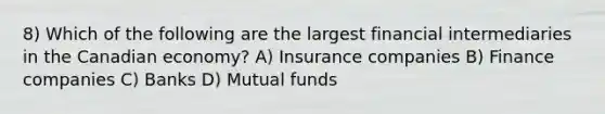 8) Which of the following are the largest financial intermediaries in the Canadian economy? A) Insurance companies B) Finance companies C) Banks D) Mutual funds