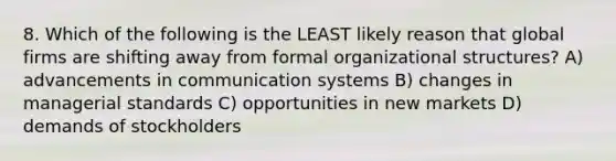 8. Which of the following is the LEAST likely reason that global firms are shifting away from formal organizational structures? A) advancements in communication systems B) changes in managerial standards C) opportunities in new markets D) demands of stockholders