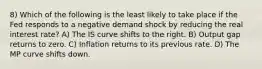 8) Which of the following is the least likely to take place if the Fed responds to a negative demand shock by reducing the real interest rate? A) The IS curve shifts to the right. B) Output gap returns to zero. C) Inflation returns to its previous rate. D) The MP curve shifts down.