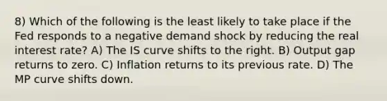 8) Which of the following is the least likely to take place if the Fed responds to a negative demand shock by reducing the real interest rate? A) The IS curve shifts to the right. B) Output gap returns to zero. C) Inflation returns to its previous rate. D) The MP curve shifts down.