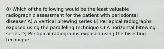 8) Which of the following would be the least valuable radiographic assessment for the patient with periodontal disease? A) A vertical bitewing series B) Periapical radiographs exposed using the paralleling technique C) A horizontal bitewing series D) Periapical radiographs exposed using the bisecting technique