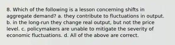 8. Which of the following is a lesson concerning shifts in aggregate demand? a. they contribute to fluctuations in output. b. in the long-run they change real output, but not the price level. c. policymakers are unable to mitigate the severity of economic fluctuations. d. All of the above are correct.