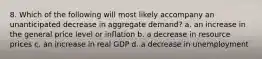 8. Which of the following will most likely accompany an unanticipated decrease in aggregate demand? a. an increase in the general price level or inflation b. a decrease in resource prices c. an increase in real GDP d. a decrease in unemployment