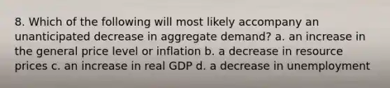 8. Which of the following will most likely accompany an unanticipated decrease in aggregate demand? a. an increase in the general price level or inflation b. a decrease in resource prices c. an increase in real GDP d. a decrease in unemployment