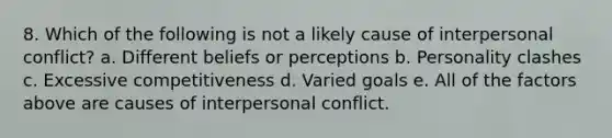 8. Which of the following is not a likely cause of interpersonal conflict? a. Different beliefs or perceptions b. Personality clashes c. Excessive competitiveness d. Varied goals e. All of the factors above are causes of interpersonal conflict.