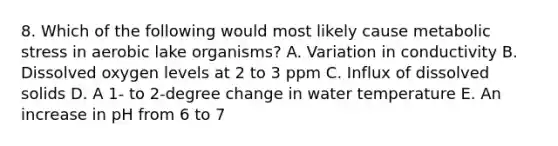 8. Which of the following would most likely cause metabolic stress in aerobic lake organisms? A. Variation in conductivity B. Dissolved oxygen levels at 2 to 3 ppm C. Influx of dissolved solids D. A 1- to 2-degree change in water temperature E. An increase in pH from 6 to 7