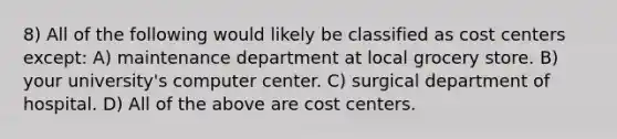 8) All of the following would likely be classified as cost centers except: A) maintenance department at local grocery store. B) your university's computer center. C) surgical department of hospital. D) All of the above are cost centers.