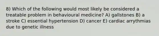 8) Which of the following would most likely be considered a treatable problem in behavioural medicine? A) gallstones B) a stroke C) essential hypertension D) cancer E) cardiac arrythmias due to genetic illness