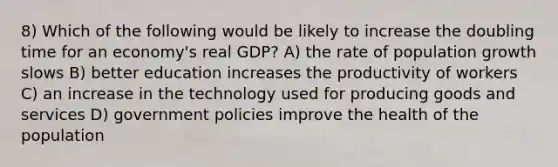 8) Which of the following would be likely to increase the doubling time for an economy's real GDP? A) the rate of population growth slows B) better education increases the productivity of workers C) an increase in the technology used for producing goods and services D) government policies improve the health of the population