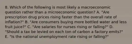 8. Which of the following is most likely a macroeconomic question rather than a microeconomic question? A. "Are prescription drug prices rising faster than the overall rate of inflation?" B. "Are consumers buying more bottled water and less fruit juice?" C. "Are salaries for nurses rising or falling?" D. "Should a tax be levied on each ton of carbon a factory emits?" E. "Is the national unemployment rate rising or falling?"