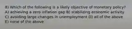 8) Which of the following is a likely objective of monetary policy? A) achieving a zero inflation gap B) stabilizing economic activity C) avoiding large changes in unemployment D) all of the above E) none of the above