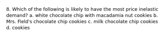 8. Which of the following is likely to have the most price inelastic demand? a. white chocolate chip with macadamia nut cookies b. Mrs. Field's chocolate chip cookies c. milk chocolate chip cookies d. cookies