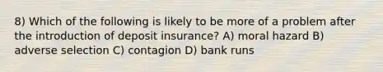 8) Which of the following is likely to be more of a problem after the introduction of deposit insurance? A) moral hazard B) adverse selection C) contagion D) bank runs