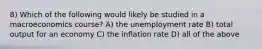 8) Which of the following would likely be studied in a macroeconomics course? A) the unemployment rate B) total output for an economy C) the inflation rate D) all of the above