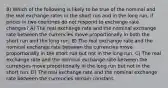 8) Which of the following is likely to be true of the nominal and the real exchange rates in the short run and in the long run, if prices in two countries do not respond to exchange rate changes? A) The real exchange rate and the nominal exchange rate between the currencies move proportionally in both the short run and the long run. B) The real exchange rate and the nominal exchange rate between the currencies move proportionally in the short run but not in the long run. C) The real exchange rate and the nominal exchange rate between the currencies move proportionally in the long run but not in the short run. D) The real exchange rate and the nominal exchange rate between the currencies remain constant.