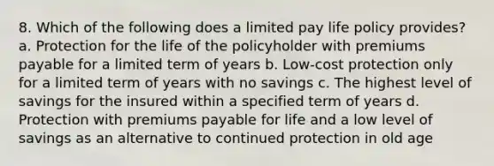 8. Which of the following does a limited pay life policy provides? a. Protection for the life of the policyholder with premiums payable for a limited term of years b. Low-cost protection only for a limited term of years with no savings c. The highest level of savings for the insured within a specified term of years d. Protection with premiums payable for life and a low level of savings as an alternative to continued protection in old age