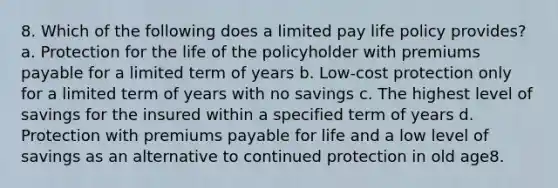 8. Which of the following does a limited pay life policy provides? a. Protection for the life of the policyholder with premiums payable for a limited term of years b. Low-cost protection only for a limited term of years with no savings c. The highest level of savings for the insured within a specified term of years d. Protection with premiums payable for life and a low level of savings as an alternative to continued protection in old age8.