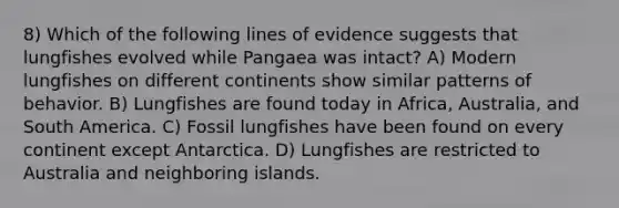 8) Which of the following lines of evidence suggests that lungfishes evolved while Pangaea was intact? A) Modern lungfishes on different continents show similar patterns of behavior. B) Lungfishes are found today in Africa, Australia, and South America. C) Fossil lungfishes have been found on every continent except Antarctica. D) Lungfishes are restricted to Australia and neighboring islands.