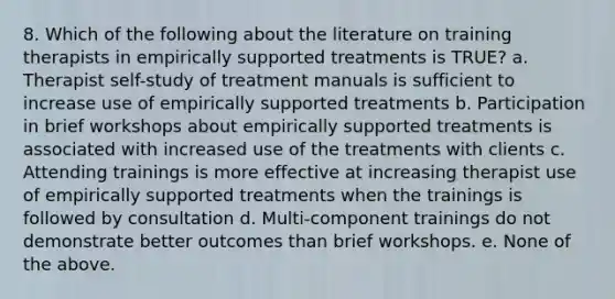 8. Which of the following about the literature on training therapists in empirically supported treatments is TRUE? a. Therapist self-study of treatment manuals is sufficient to increase use of empirically supported treatments b. Participation in brief workshops about empirically supported treatments is associated with increased use of the treatments with clients c. Attending trainings is more effective at increasing therapist use of empirically supported treatments when the trainings is followed by consultation d. Multi-component trainings do not demonstrate better outcomes than brief workshops. e. None of the above.